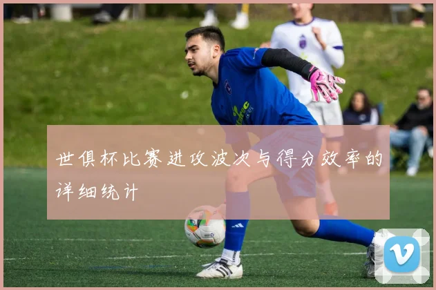 世俱杯比赛进攻波次与得分效率的详细统计