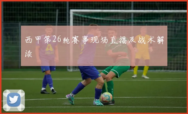 西甲第26轮赛事现场直播及战术解读