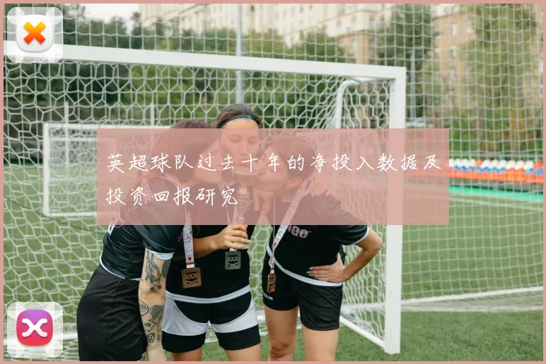 英超球队过去十年的净投入数据及投资回报研究