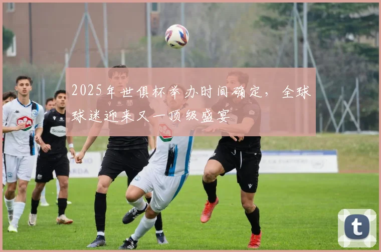 2025年世俱杯举办时间确定，全球球迷迎来又一顶级盛宴